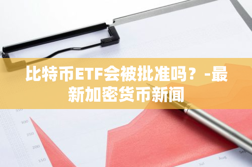 比特币ETF会被批准吗？-最新加密货币新闻