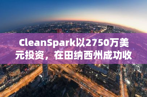 CleanSpark以2750万美元投资，在田纳西州成功收购7家比特币挖矿设施