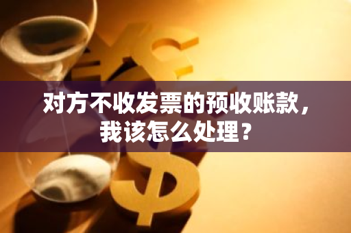 对方不收发票的预收账款，我该怎么处理？