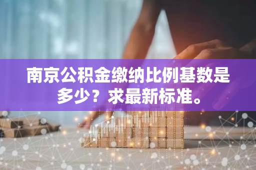 南京公积金缴纳比例基数是多少？求最新标准。