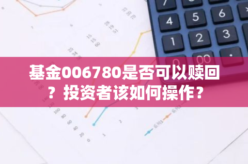 基金006780是否可以赎回？投资者该如何操作？