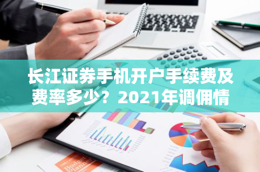 长江证券手机开户手续费及费率多少？2021年调佣情况如何？