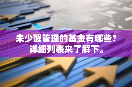 朱少醒管理的基金有哪些？详细列表来了解下。