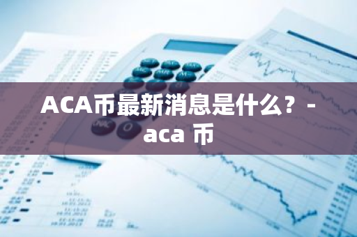 ACA币最新消息是什么？-aca 币