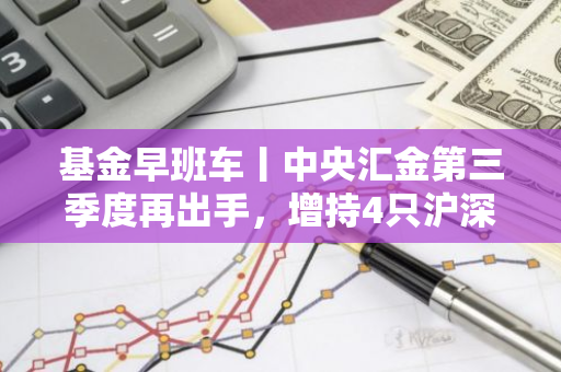 基金早班车丨中央汇金第三季度再出手，增持4只沪深300ETF