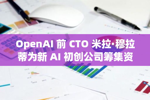 OpenAI 前 CTO 米拉·穆拉蒂为新 AI 初创公司筹集资金