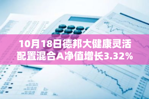 10月18日德邦大健康灵活配置混合A净值增长3.32%，近1个月累计上涨24.34%