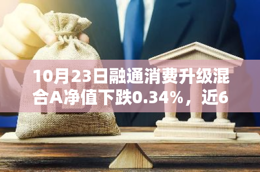 10月23日融通消费升级混合A净值下跌0.34%，近6个月累计下跌2.15%