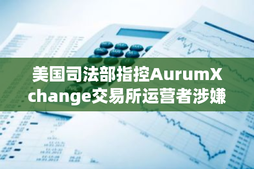 美国司法部指控AurumXchange交易所运营者涉嫌洗钱，部分资金源自暗网“丝绸之路”