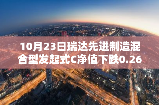 10月23日瑞达先进制造混合型发起式C净值下跌0.26%，今年来累计下跌2.36%