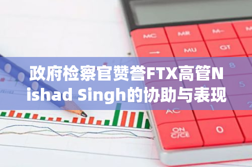 政府检察官赞誉FTX高管Nishad Singh的协助与表现，为其争取减刑辩护