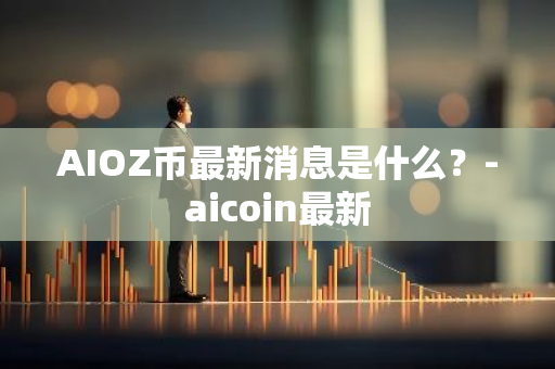 AIOZ币最新消息是什么？-aicoin最新