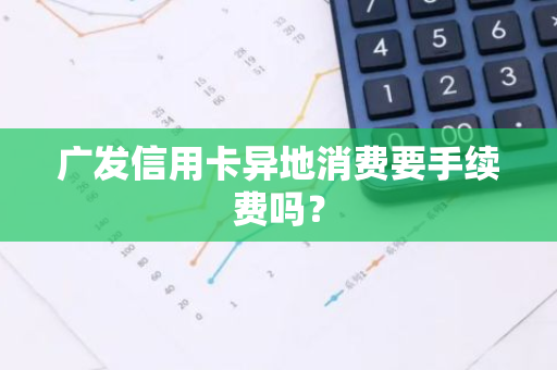 广发信用卡异地消费要手续费吗？