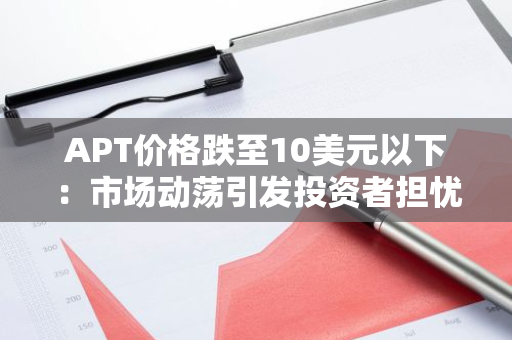 APT价格跌至10美元以下：市场动荡引发投资者担忧，行业前景堪忧