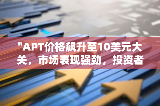 "APT价格飙升至10美元大关，市场表现强劲，投资者瞩目"