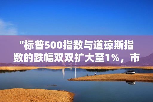 "标普500指数与道琼斯指数的跌幅双双扩大至1%，市场波动加剧"