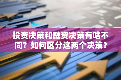 投资决策和融资决策有啥不同？如何区分这两个决策？