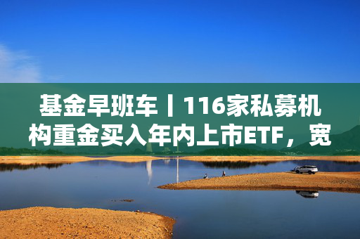 基金早班车丨116家私募机构重金买入年内上市ETF，宽基产品成“心头好”