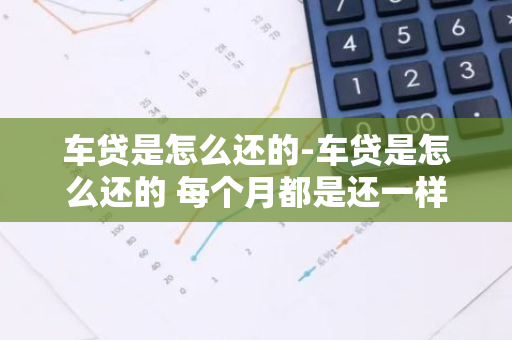 车贷是怎么还的-车贷是怎么还的 每个月都是还一样的?