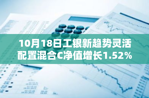 10月18日工银新趋势灵活配置混合C净值增长1.52%，近1个月累计上涨4.17%