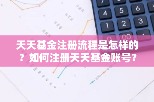 天天基金注册流程是怎样的？如何注册天天基金账号？