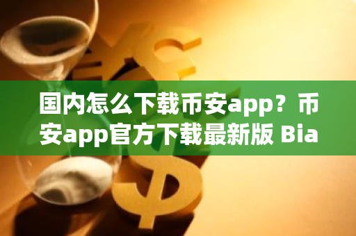 国内怎么下载币安app？币安app官方下载最新版 Bianace币安下载