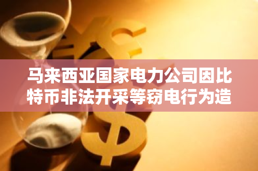 马来西亚国家电力公司因比特币非法开采等窃电行为造成的损失超 1 亿美元