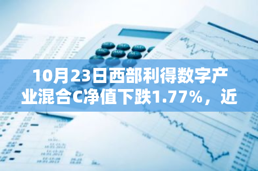 10月23日西部利得数字产业混合C净值下跌1.77%，近6个月累计上涨23.03%