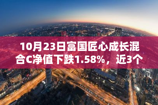 10月23日富国匠心成长混合C净值下跌1.58%，近3个月累计上涨15.96%