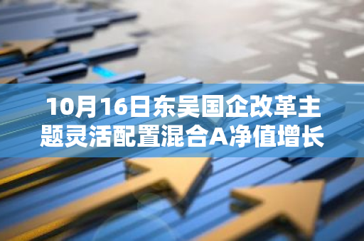 10月16日东吴国企改革主题灵活配置混合A净值增长0.82%，近1个月累计上涨18.49%