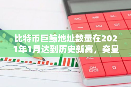 比特币巨鲸地址数量在2021年1月达到历史新高，突显出加密货币市场的活跃度