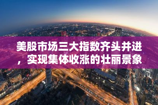 美股市场三大指数齐头并进，实现集体收涨的壮丽景象