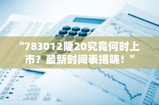 "783012隆20究竟何时上市？最新时间表揭晓！"