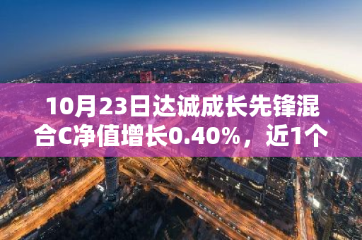 10月23日达诚成长先锋混合C净值增长0.40%，近1个月累计上涨11.21%