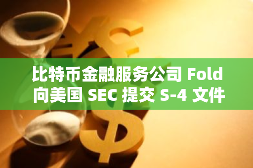 比特币金融服务公司 Fold 向美国 SEC 提交 S-4 文件准备上市