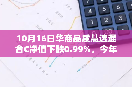 10月16日华商品质慧选混合C净值下跌0.99%，今年来累计下跌7.5%