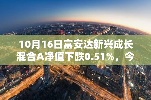 10月16日富安达新兴成长混合A净值下跌0.51%，今年来累计下跌13.84%