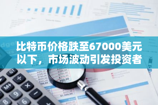 比特币价格跌至67000美元以下，市场波动引发投资者关注