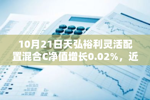 10月21日天弘裕利灵活配置混合C净值增长0.02%，近6个月累计上涨4.38%