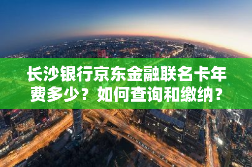 长沙银行京东金融联名卡年费多少？如何查询和缴纳？