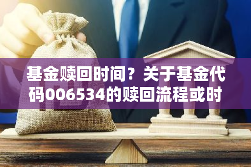 基金赎回时间？关于基金代码006534的赎回流程或时间解答？