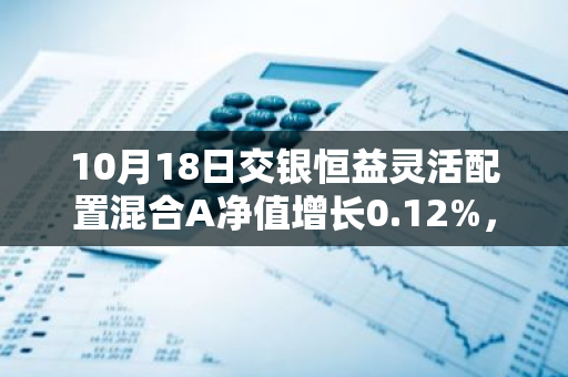 10月18日交银恒益灵活配置混合A净值增长0.12%，近1个月累计上涨0.92%