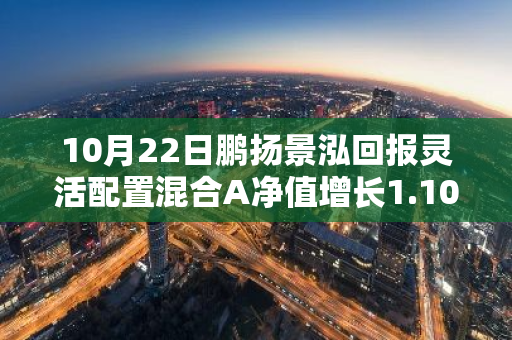 10月22日鹏扬景泓回报灵活配置混合A净值增长1.10%，近1个月累计上涨18.09%