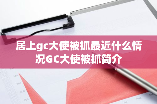 居上gc大使被抓最近什么情况GC大使被抓简介