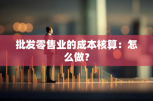 批发零售业的成本核算：怎么做？