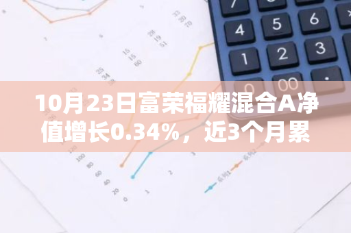 10月23日富荣福耀混合A净值增长0.34%，近3个月累计上涨22.01%