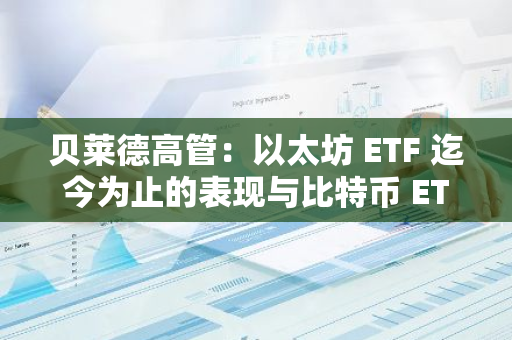 贝莱德高管：以太坊 ETF 迄今为止的表现与比特币 ETF 相比“令人失望”