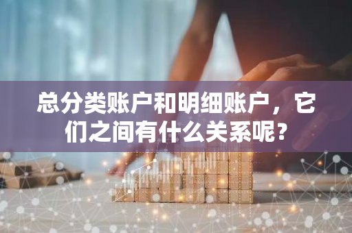 总分类账户和明细账户，它们之间有什么关系呢？