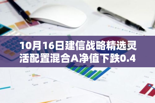 10月16日建信战略精选灵活配置混合A净值下跌0.47%，近3个月累计上涨10.11%