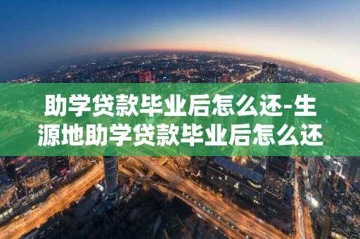 助学贷款毕业后怎么还-生源地助学贷款毕业后怎么还